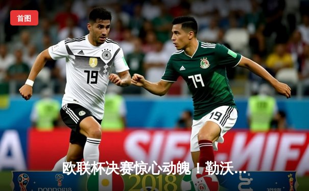 欧联杯决赛惊心动魄！勒沃库森压哨绝平，加时赛3-0完胜亚特兰大首夺桂冠