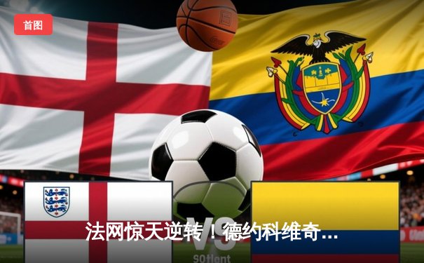 法网惊天逆转！德约科维奇鏖战五盘险胜阿尔卡拉斯 第23座大满贯创历史